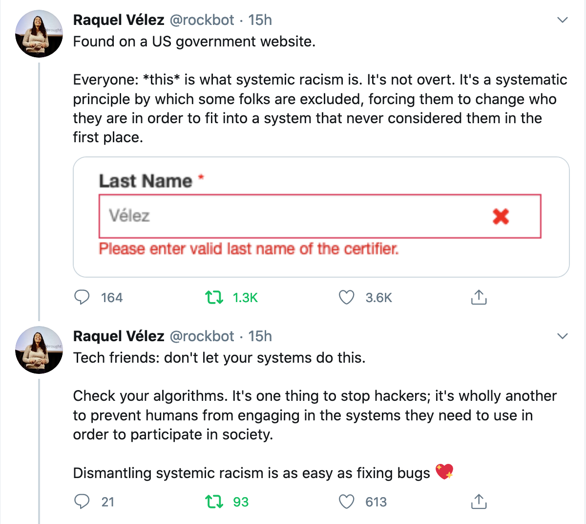 Tweets by Raquel Vélez: “Found on a US government website. Everyone: this is what systemic racism is. It's not overt. It's a systematic principle by which some folks are excluded, forcing them to change who they are in order to fit into a system that never considered them in the first place. (Input field ‘Last name’, user input ‘Vélez’, error message: ‘Please enter valid last name of the certifier.’ – Tech friends: don't let your systems do this. Check your algorithms. It's one thing to stop hackers; it's wholly another to prevent humans from engaging in the systems they need to use in order to participate in society. Dismantling systemic racism is as easy as fixing bugs (sparkling heart emoji)”
